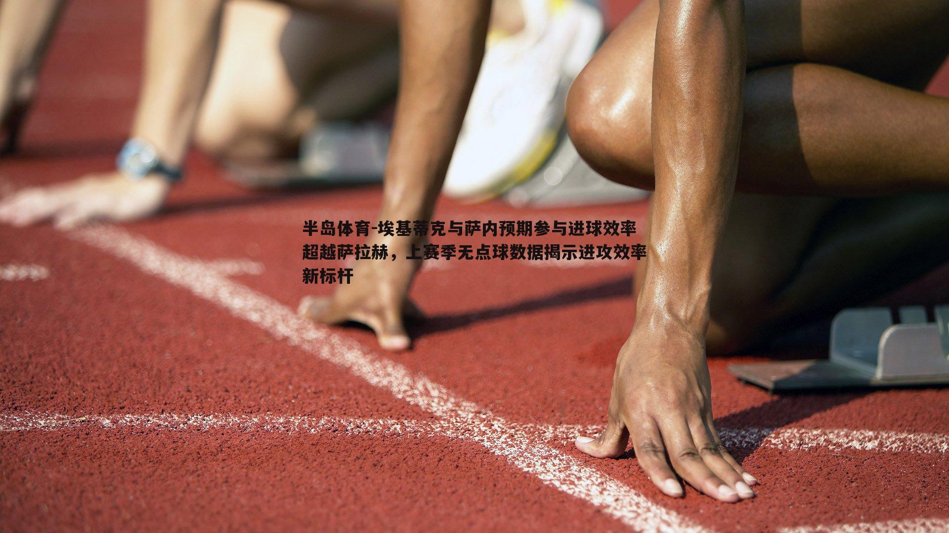 埃基蒂克与萨内预期参与进球效率超越萨拉赫，上赛季无点球数据揭示进攻效率新标杆